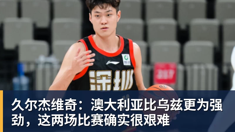 久尔杰维奇:澳大利亚比乌兹更为强劲,这两场比赛确实很艰难