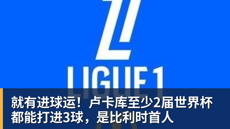 乐鱼就有进球运！卢卡库至少2届世界杯都能打进3球，是比利时首人