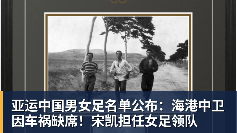 亚运中国男女足名单公布:海港中卫因车祸缺席!宋凯担任女足领队