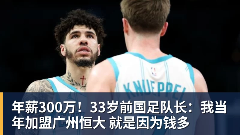年薪300万!33岁前国足队长:我当年加盟广州恒大 就是因为钱多